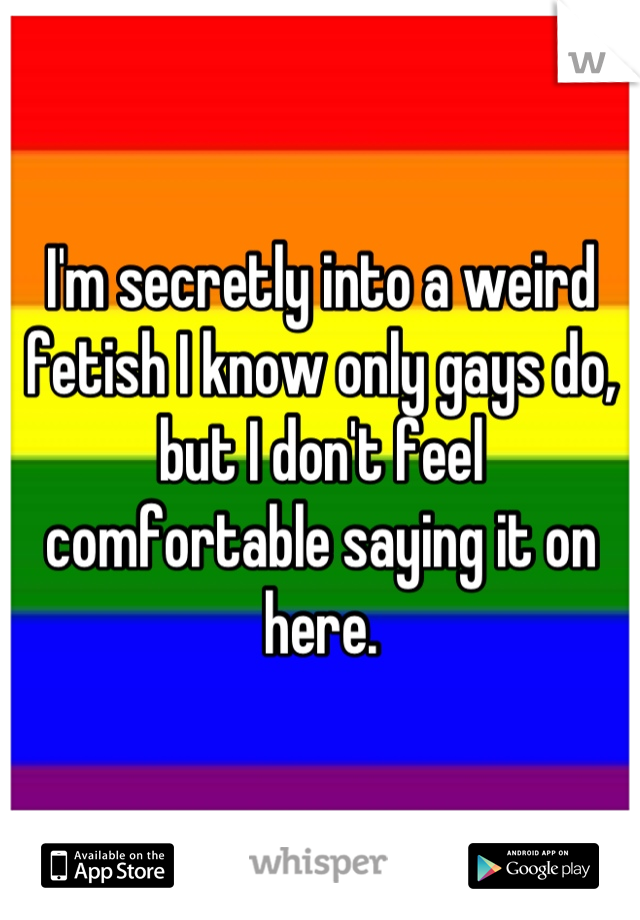 I'm secretly into a weird fetish I know only gays do, but I don't feel comfortable saying it on here.