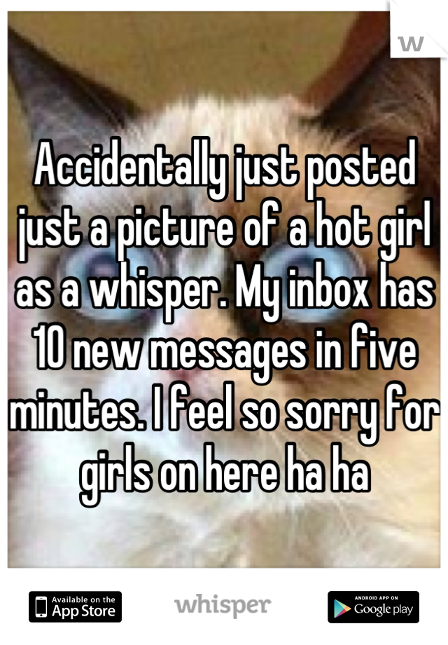 Accidentally just posted just a picture of a hot girl as a whisper. My inbox has 10 new messages in five minutes. I feel so sorry for girls on here ha ha
