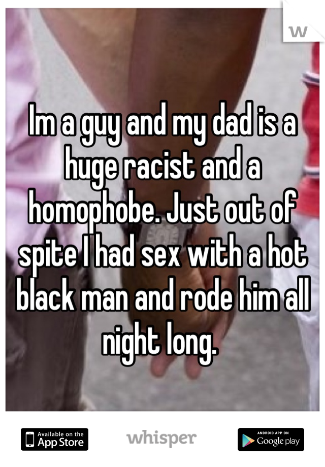 Im a guy and my dad is a huge racist and a homophobe. Just out of spite I had sex with a hot black man and rode him all night long. 