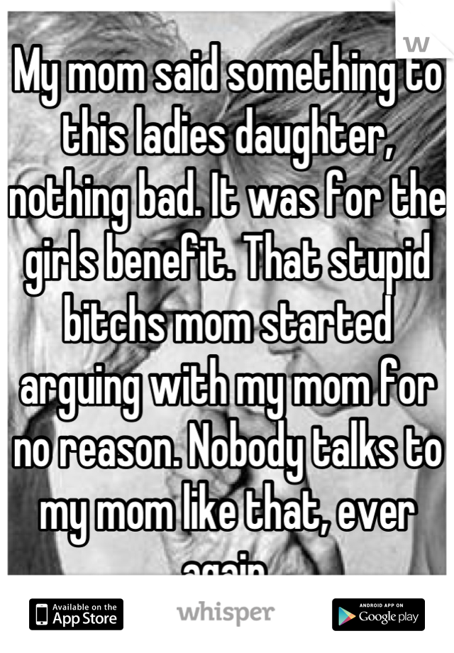 My mom said something to this ladies daughter, nothing bad. It was for the girls benefit. That stupid bitchs mom started arguing with my mom for no reason. Nobody talks to my mom like that, ever again.