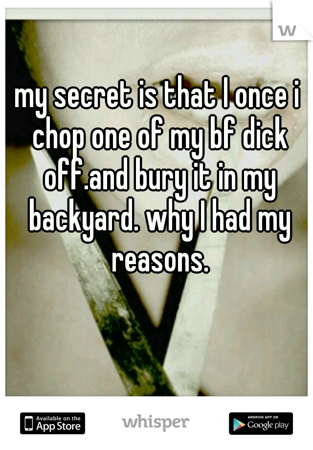 my secret is that I once i chop one of my bf dick off.and bury it in my backyard. why I had my reasons.