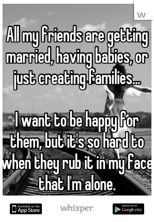All my friends are getting married, having babies, or just creating families...

I want to be happy for them, but it's so hard to when they rub it in my face that I'm alone.