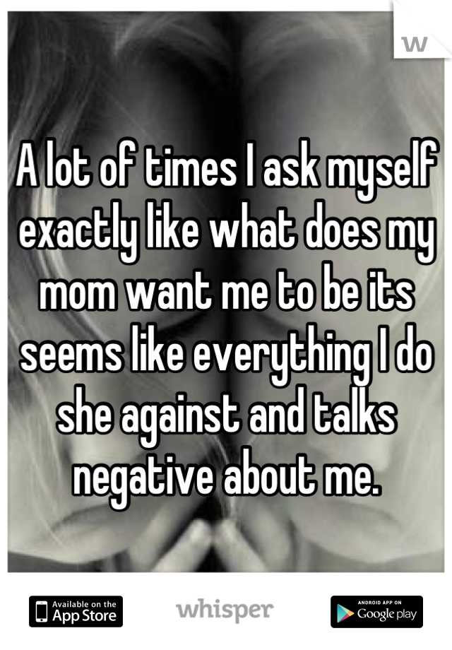 A lot of times I ask myself exactly like what does my mom want me to be its seems like everything I do she against and talks negative about me.