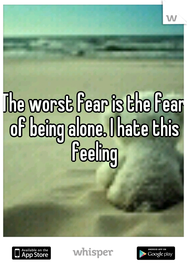 The worst fear is the fear of being alone. I hate this feeling