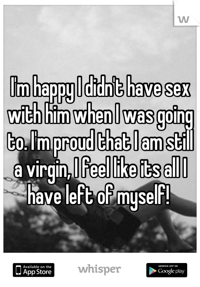 I'm happy I didn't have sex with him when I was going to. I'm proud that I am still a virgin, I feel like its all I have left of myself! 