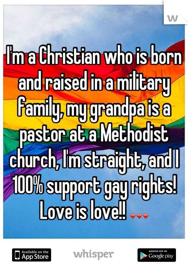 I'm a Christian who is born and raised in a military family, my grandpa is a pastor at a Methodist church, I'm straight, and I 100% support gay rights! Love is love!! ❤❤❤