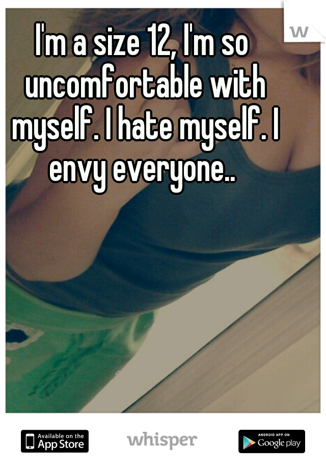 I'm a size 12, I'm so uncomfortable with myself. I hate myself. I envy everyone.. 