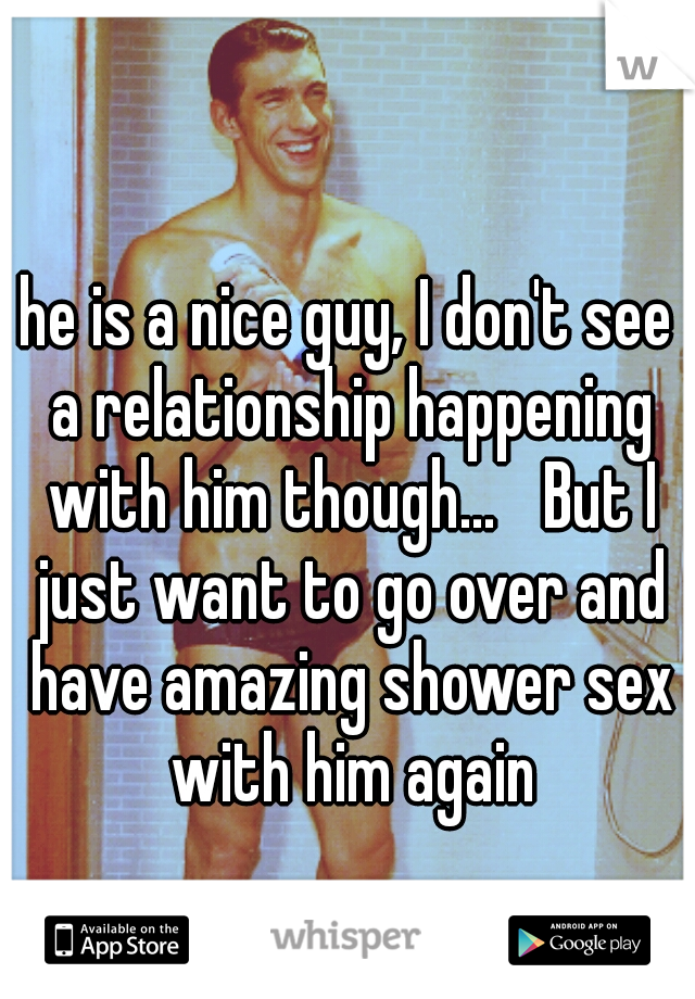 he is a nice guy, I don't see a relationship happening with him though...

But I just want to go over and have amazing shower sex with him again