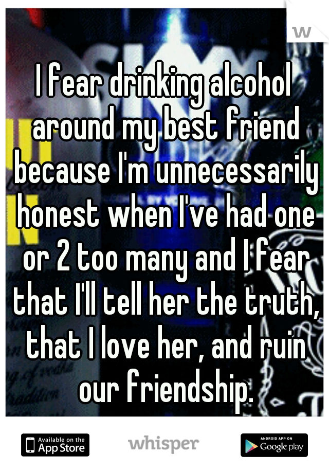 I fear drinking alcohol around my best friend because I'm unnecessarily honest when I've had one or 2 too many and I fear that I'll tell her the truth, that I love her, and ruin our friendship.