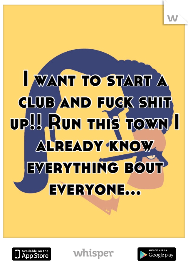 I want to start a club and fuck shit up!! Run this town I already know everything bout everyone...
