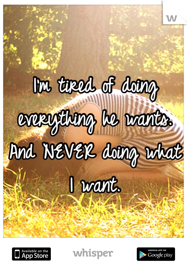 I'm tired of doing everything he wants.
And NEVER doing what I want.