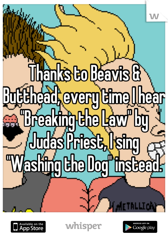 Thanks to Beavis & Butthead, every time I hear "Breaking the Law" by Judas Priest, I sing "Washing the Dog" instead.