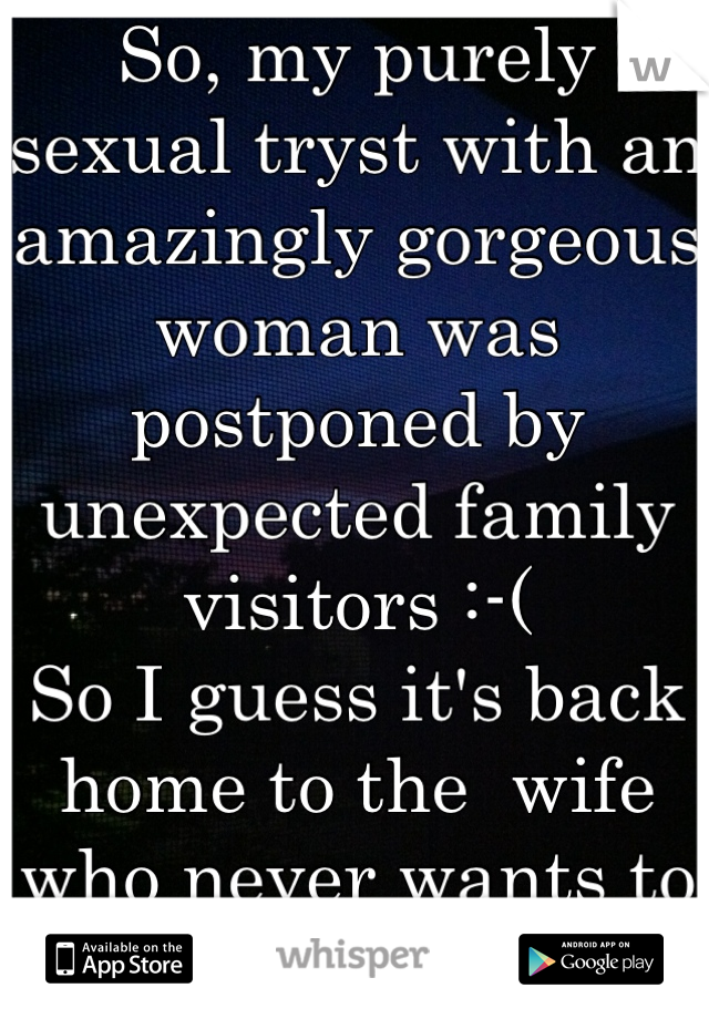 So, my purely sexual tryst with an amazingly gorgeous woman was postponed by unexpected family visitors :-( 
So I guess it's back home to the  wife who never wants to have sex :-(