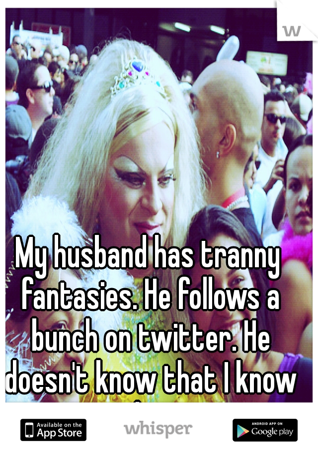 My husband has tranny fantasies. He follows a bunch on twitter. He doesn't know that I know that.
