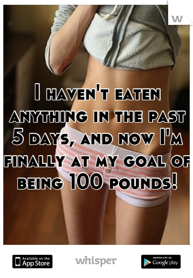 I haven't eaten anything in the past 5 days, and now I'm finally at my goal of being 100 pounds!