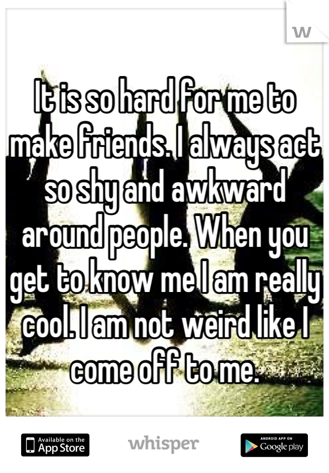 It is so hard for me to make friends. I always act so shy and awkward around people. When you get to know me I am really cool. I am not weird like I come off to me.