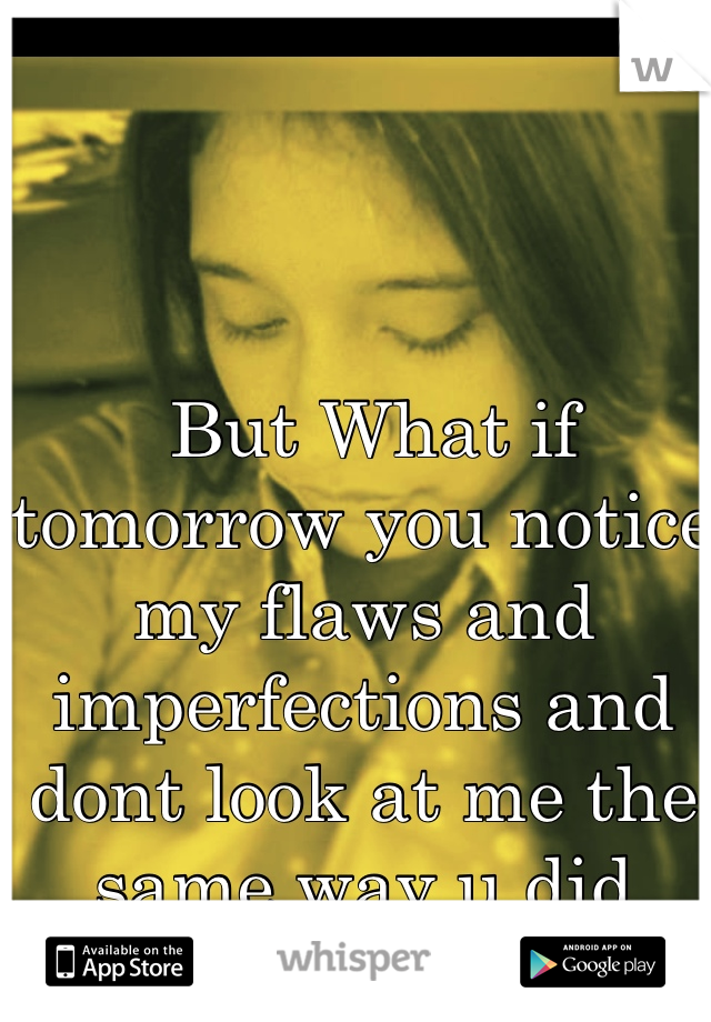  But What if tomorrow you notice my flaws and imperfections and dont look at me the same way u did today..
