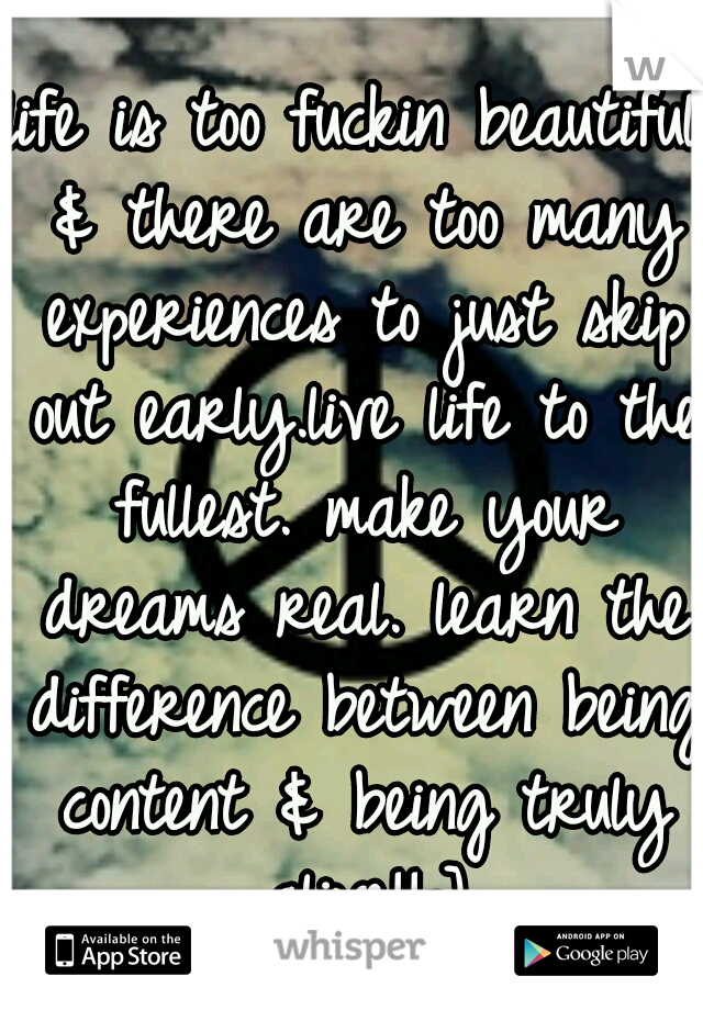 life is too fuckin beautiful & there are too many experiences to just skip out early.live life to the fullest. make your dreams real. learn the difference between being content & being truly alive!!=]