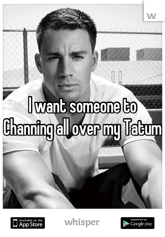 I want someone to Channing all over my Tatum 