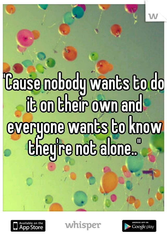 "Cause nobody wants to do it on their own and everyone wants to know they're not alone.."