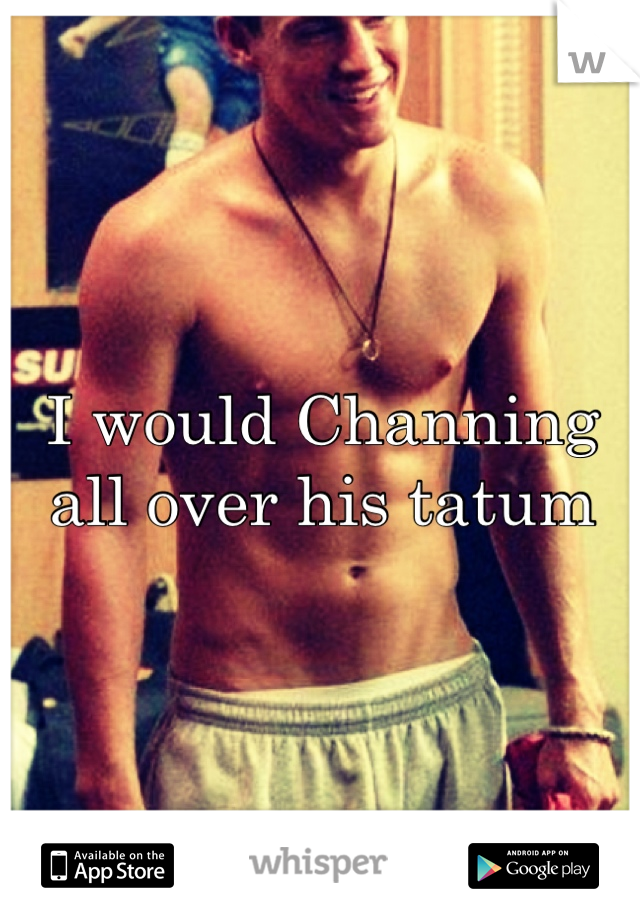 I would Channing all over his tatum