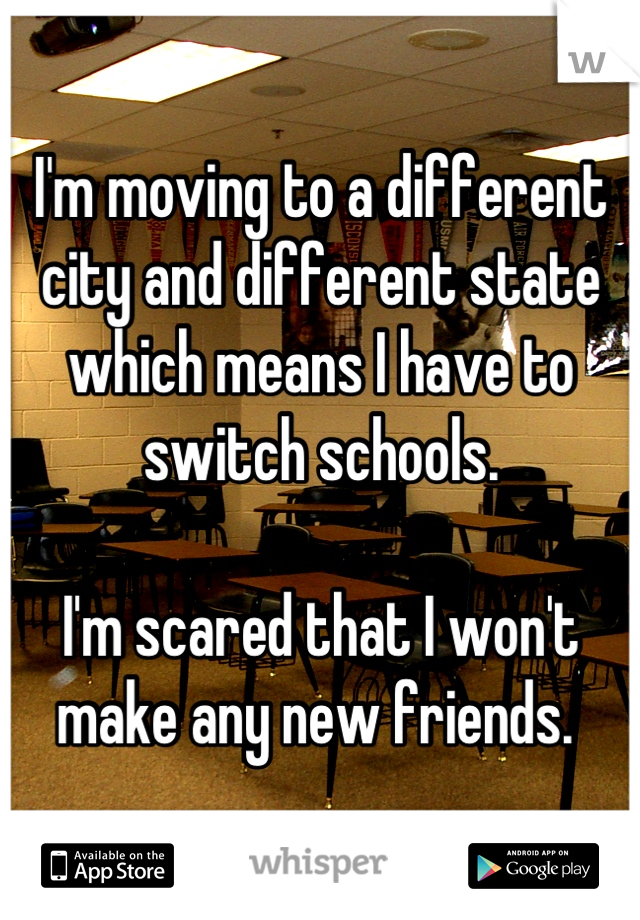 I'm moving to a different city and different state which means I have to switch schools. 

I'm scared that I won't make any new friends. 
