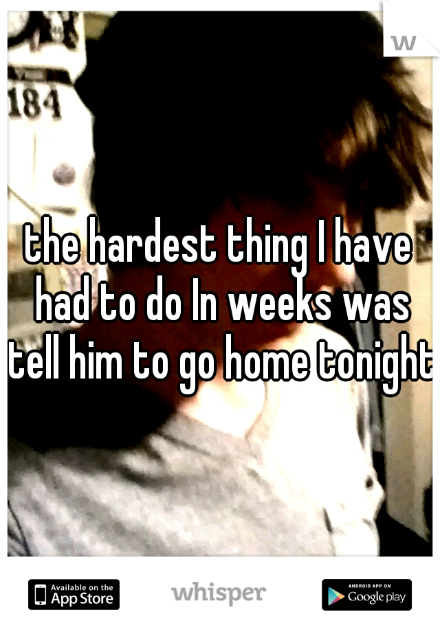 the hardest thing I have had to do In weeks was tell him to go home tonight.