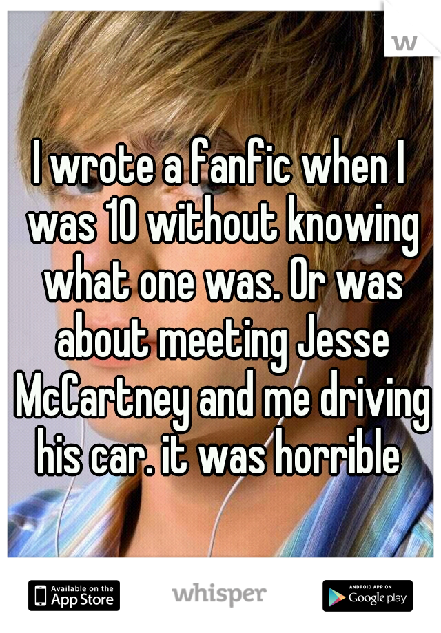 I wrote a fanfic when I was 10 without knowing what one was. Or was about meeting Jesse McCartney and me driving his car. it was horrible 