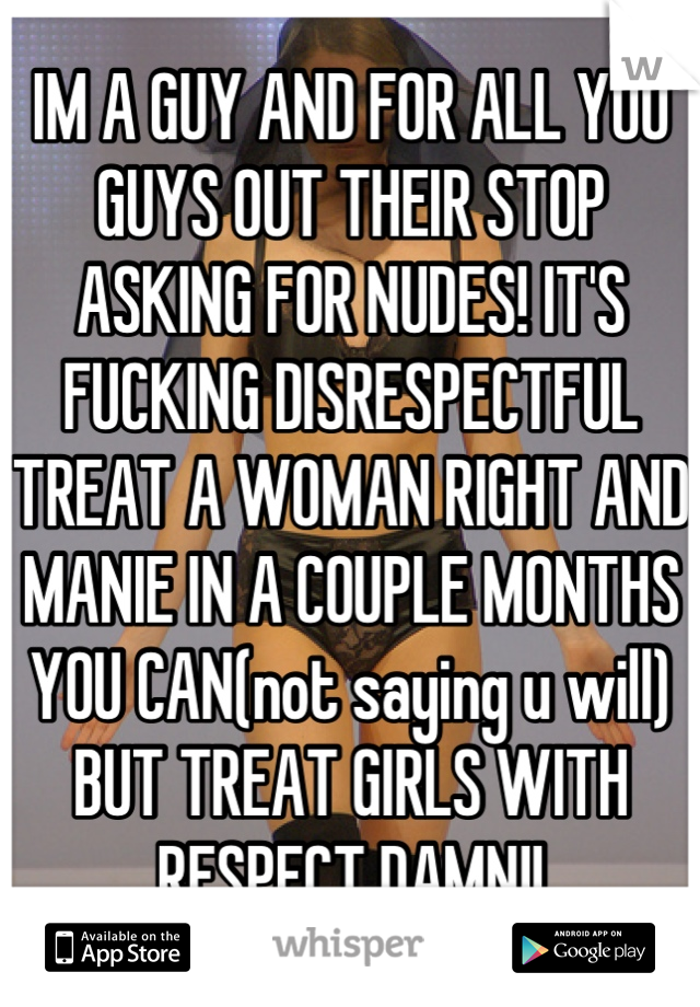 IM A GUY AND FOR ALL YOU GUYS OUT THEIR STOP ASKING FOR NUDES! IT'S FUCKING DISRESPECTFUL TREAT A WOMAN RIGHT AND MANIE IN A COUPLE MONTHS YOU CAN(not saying u will) BUT TREAT GIRLS WITH RESPECT DAMN!!