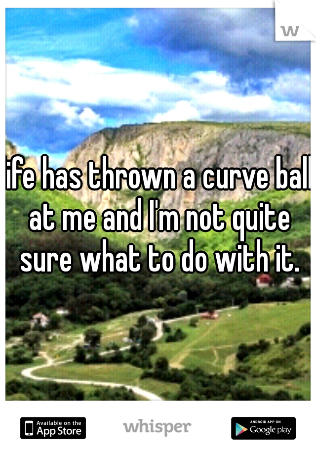 life has thrown a curve ball at me and I'm not quite sure what to do with it.