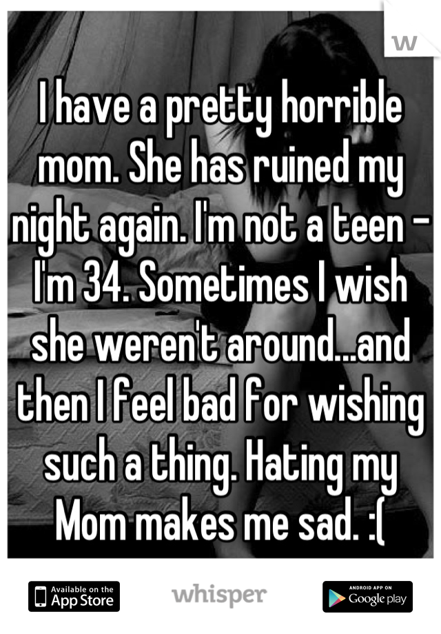 I have a pretty horrible mom. She has ruined my night again. I'm not a teen - I'm 34. Sometimes I wish she weren't around...and then I feel bad for wishing such a thing. Hating my Mom makes me sad. :(