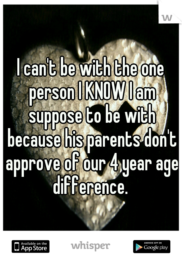 I can't be with the one person I KNOW I am suppose to be with because his parents don't approve of our 4 year age difference. 