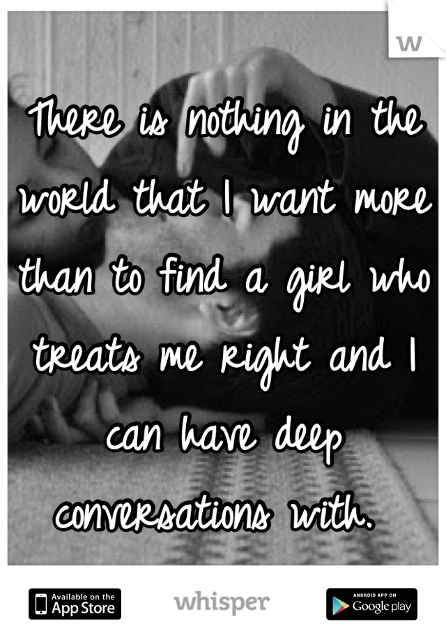 There is nothing in the world that I want more than to find a girl who treats me right and I can have deep conversations with. 