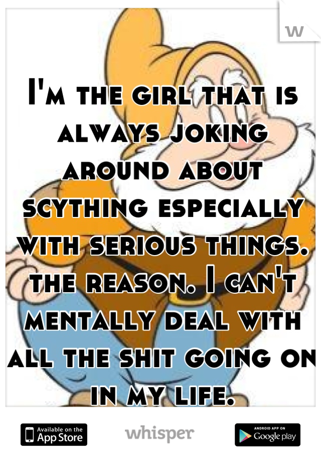 I'm the girl that is always joking around about scything especially with serious things. the reason. I can't mentally deal with all the shit going on in my life.
