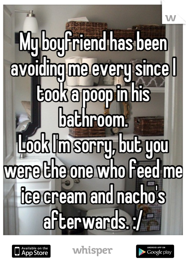 My boyfriend has been avoiding me every since I took a poop in his bathroom.
Look I'm sorry, but you were the one who feed me ice cream and nacho's afterwards. :/