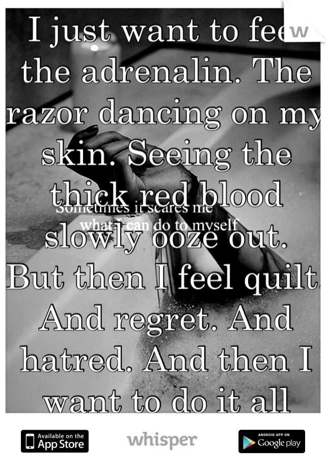 I just want to feel the adrenalin. The razor dancing on my skin. Seeing the thick red blood slowly ooze out.
But then I feel quilt. And regret. And hatred. And then I want to do it all over again.