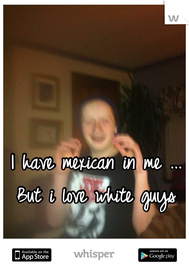 I have mexican in me ... But i love white guys