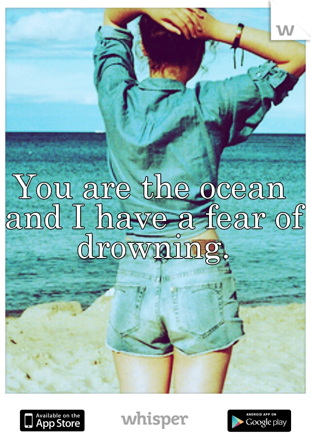 You are the ocean and I have a fear of drowning.