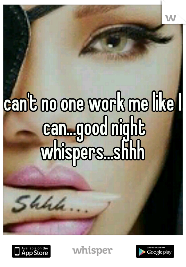 can't no one work me like I can...good night whispers...shhh 