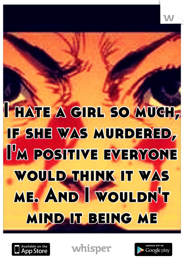 I hate a girl so much, if she was murdered, I'm positive everyone would think it was me. And I wouldn't mind it being me either. 