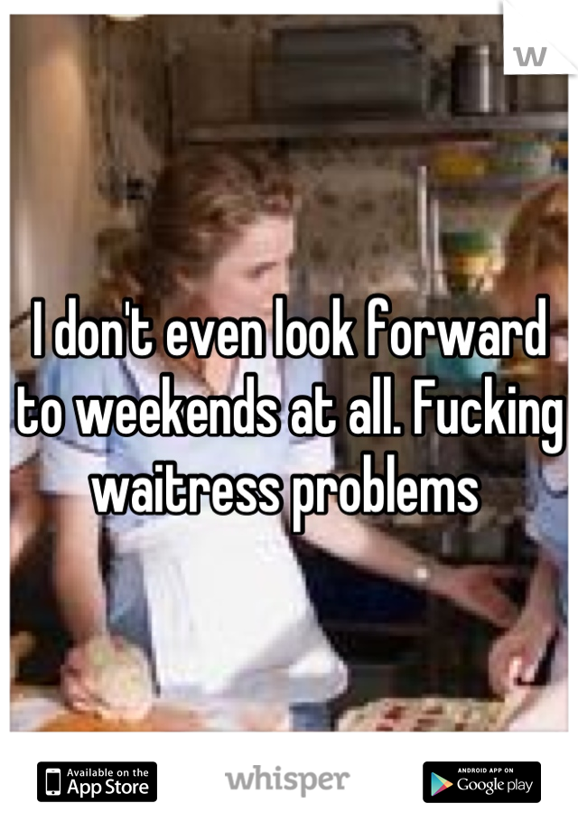 I don't even look forward to weekends at all. Fucking waitress problems 