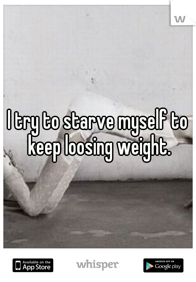 I try to starve myself to keep loosing weight.