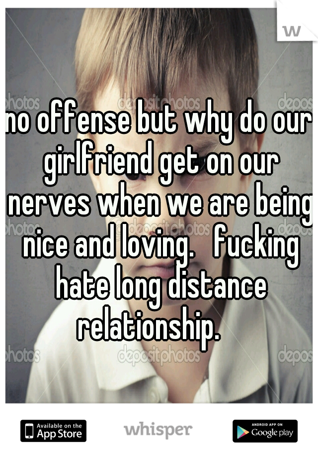 no offense but why do our girlfriend get on our nerves when we are being nice and loving.   fucking hate long distance relationship.    