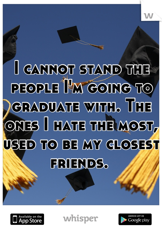 I cannot stand the people I'm going to graduate with. The ones I hate the most, used to be my closest friends. 