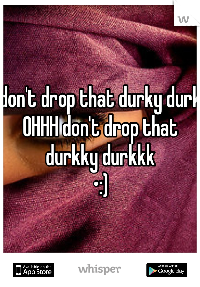 don't drop that durky durk OHHH don't drop that durkky durkkk 
•:)