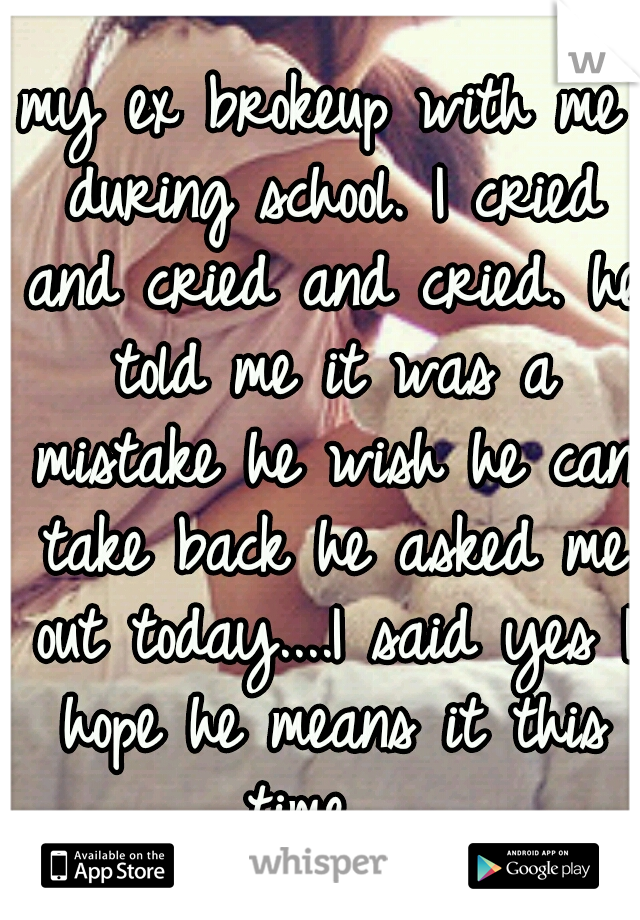 my ex brokeup with me during school.
I cried and cried and cried.
he told me it was a mistake he wish he can take back
he asked me out today....I said yes
I hope he means it this time... 