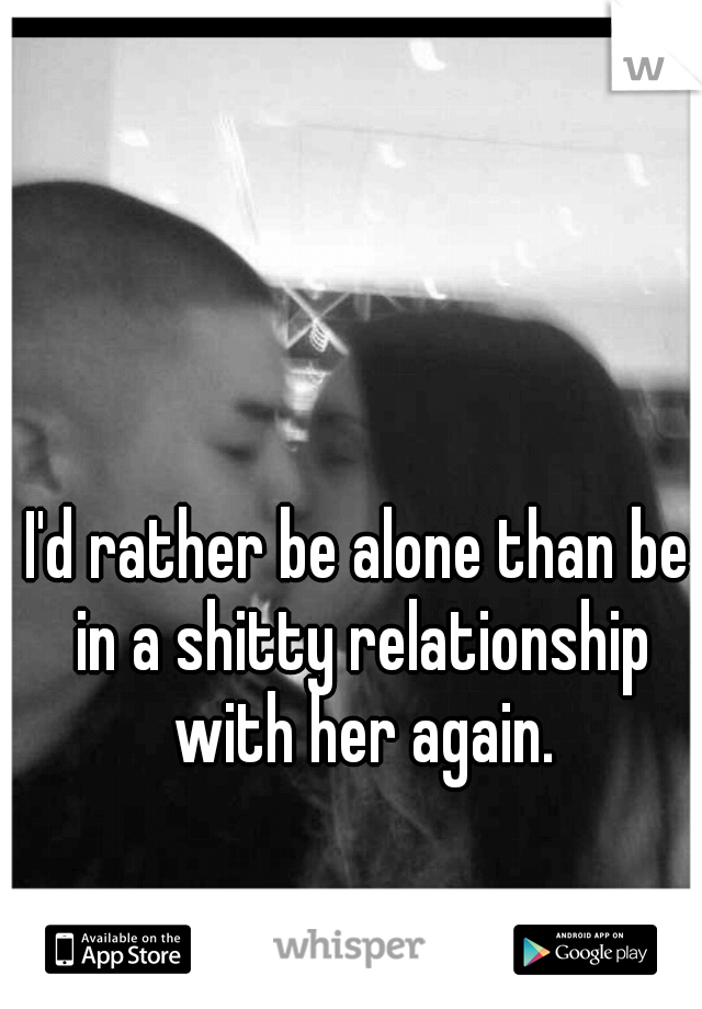 I'd rather be alone than be in a shitty relationship with her again.