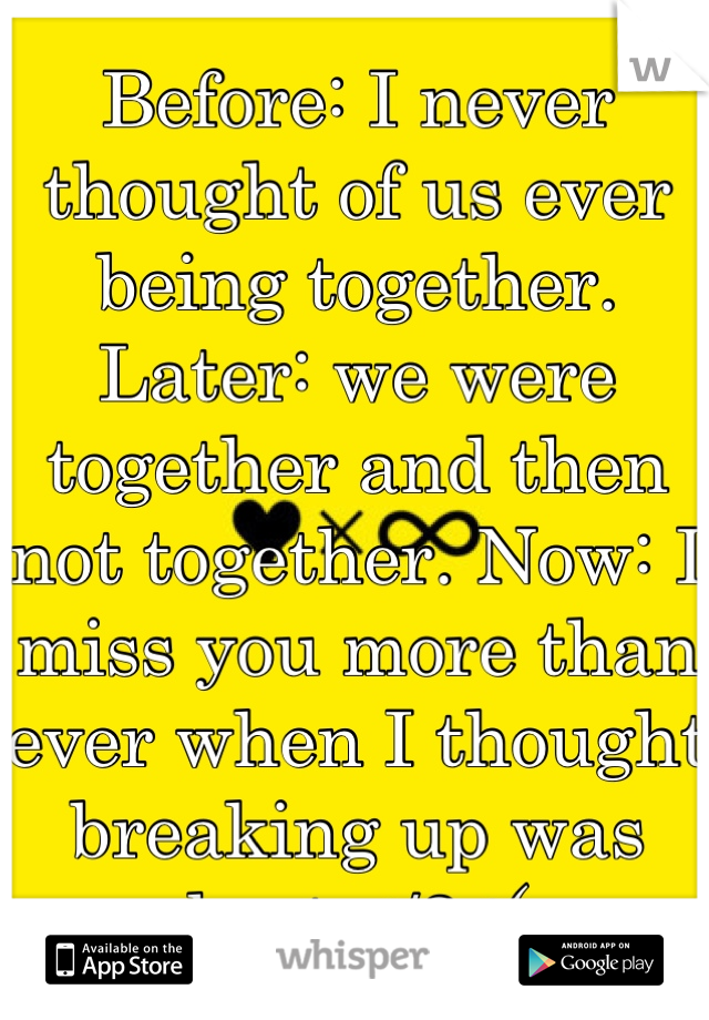 Before: I never thought of us ever being together. Later: we were together and then not together. Now: I miss you more than ever when I thought breaking up was best </3 :(