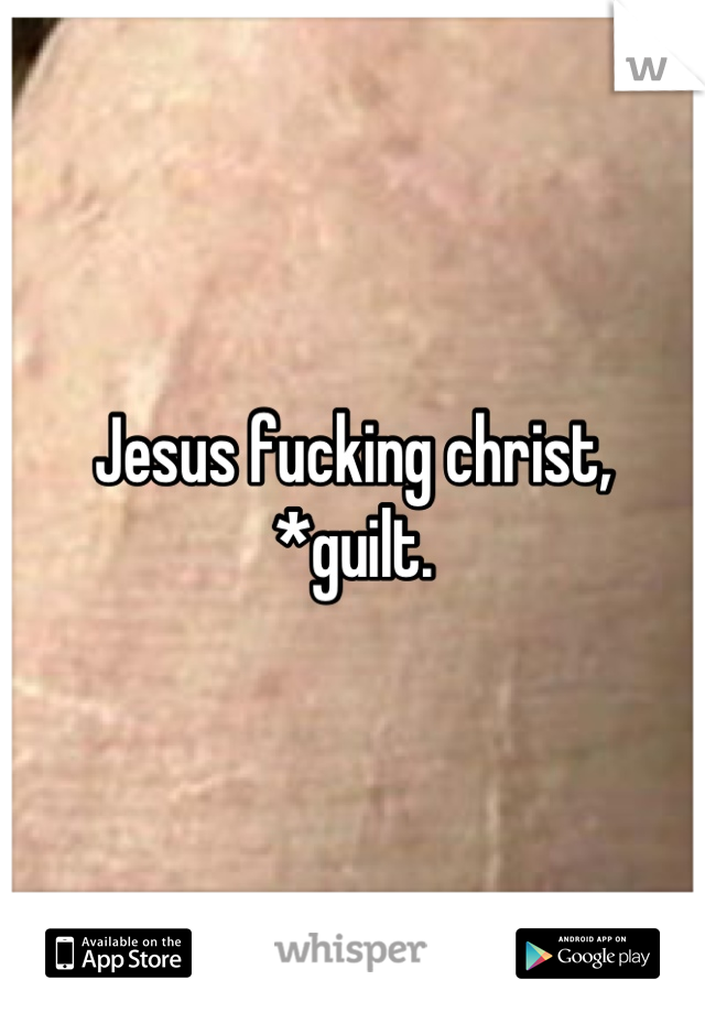 Jesus fucking christ, *guilt.