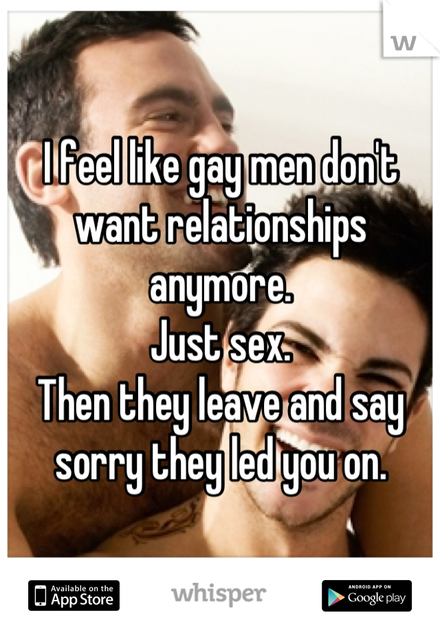 I feel like gay men don't want relationships anymore.
Just sex.
Then they leave and say sorry they led you on.
